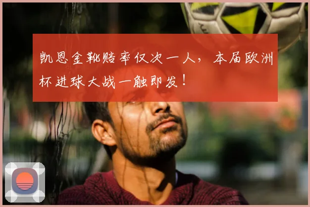 凯恩金靴赔率仅次一人，本届欧洲杯进球大战一触即发！