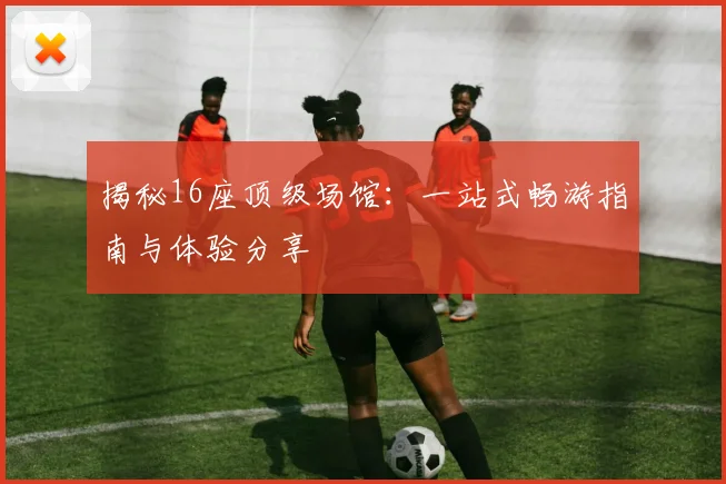 揭秘16座顶级场馆：一站式畅游指南与体验分享