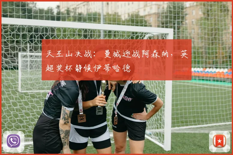 天王山决战：曼城迎战阿森纳，英超奖杯静候伊蒂哈德