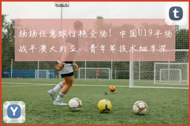 杨杨任意球惊艳全场！中国U19半场战平澳大利亚，青年军技术细节深度解析