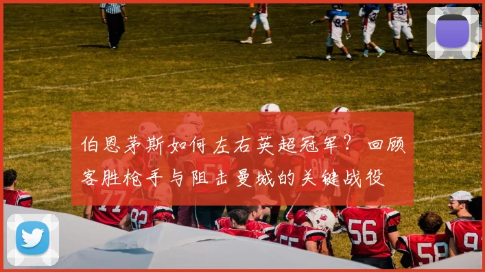 伯恩茅斯如何左右英超冠军？回顾客胜枪手与阻击曼城的关键战役