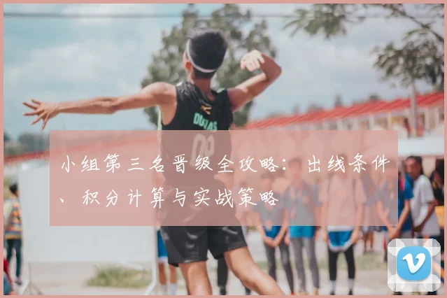小组第三名晋级全攻略：出线条件、积分计算与实战策略