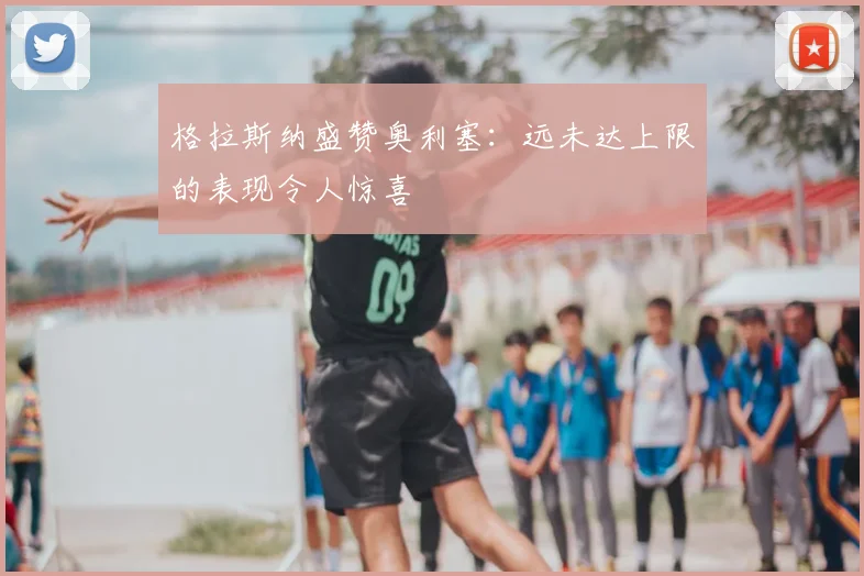 格拉斯纳盛赞奥利塞：远未达上限的表现令人惊喜