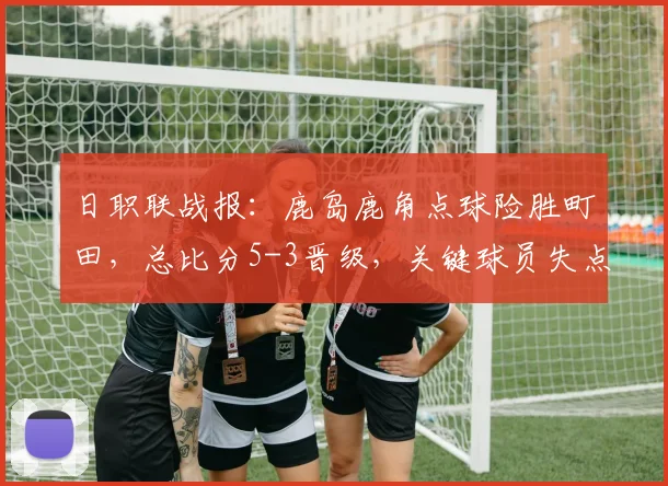 日职联战报：鹿岛鹿角点球险胜町田，总比分5-3晋级，关键球员失点分析