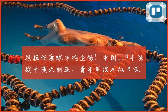 杨杨任意球惊艳全场！中国U19半场战平澳大利亚，青年军技术细节深度解析