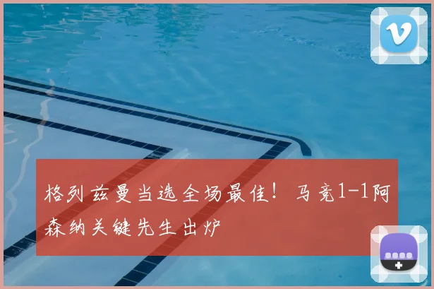 格列兹曼当选全场最佳！马竞1-1阿森纳关键先生出炉