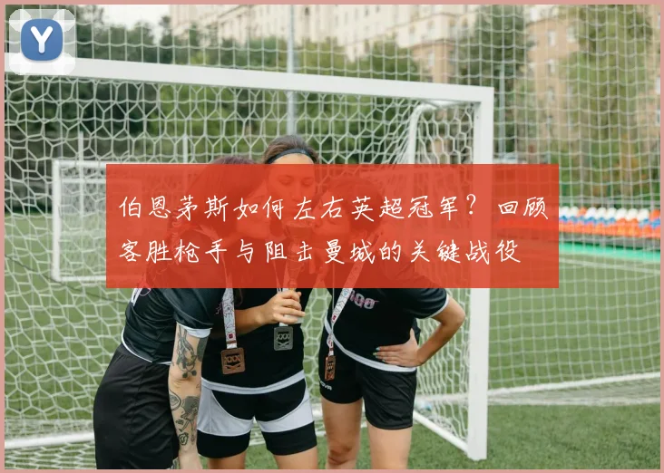 伯恩茅斯如何左右英超冠军？回顾客胜枪手与阻击曼城的关键战役