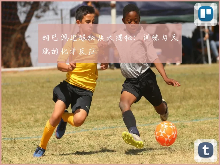 姆巴佩进球秘诀大揭秘：训练与天赋的化学反应